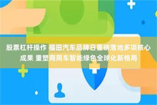 股票杠杆操作 福田汽车品牌日重磅落地多项核心成果 重塑商用车智能绿色全球化新格局