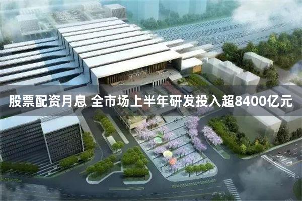 股票配资月息 全市场上半年研发投入超8400亿元