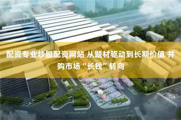 配资专业炒股配资网站 从题材驱动到长期价值 并购市场“长钱”转向