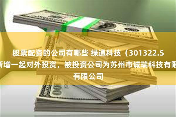股票配资的公司有哪些 绿通科技（301322.SZ）新增一起对外投资，被投资公司为苏州市诚瑞科技有限公司