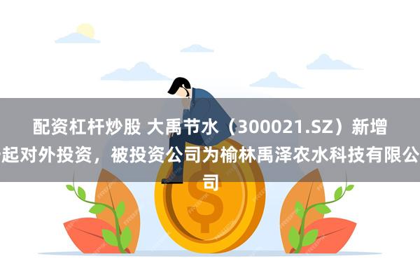 配资杠杆炒股 大禹节水（300021.SZ）新增一起对外投资，被投资公司为榆林禹泽农水科技有限公司