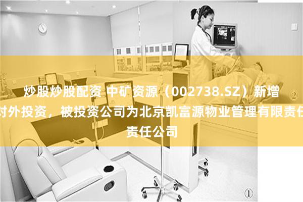 炒股炒股配资 中矿资源（002738.SZ）新增一起对外投资，被投资公司为北京凯富源物业管理有限责任公司