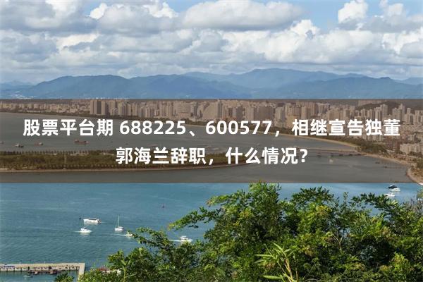 股票平台期 688225、600577，相继宣告独董郭海兰辞职，什么情况？