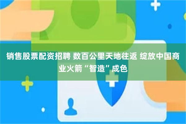 销售股票配资招聘 数百公里天地往返 绽放中国商业火箭“智造”成色