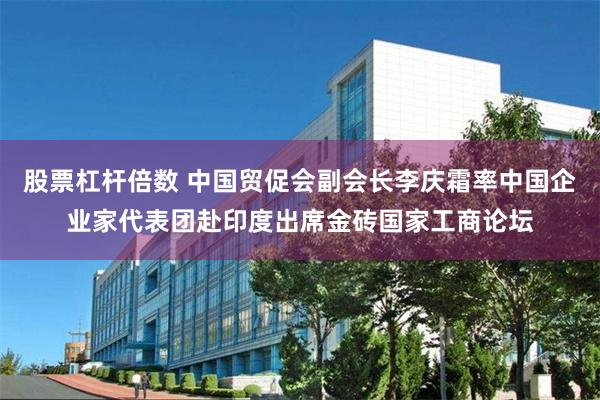 股票杠杆倍数 中国贸促会副会长李庆霜率中国企业家代表团赴印度出席金砖国家工商论坛