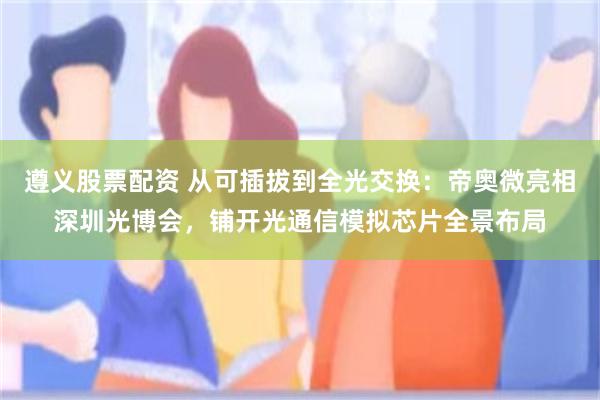 遵义股票配资 从可插拔到全光交换：帝奥微亮相深圳光博会，铺开光通信模拟芯片全景布局