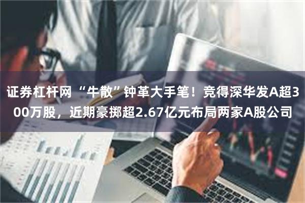 证券杠杆网 “牛散”钟革大手笔！竞得深华发A超300万股，近期豪掷超2.67亿元布局两家A股公司