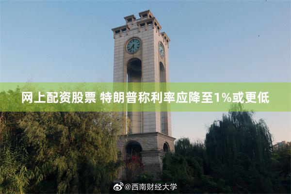 网上配资股票 特朗普称利率应降至1%或更低