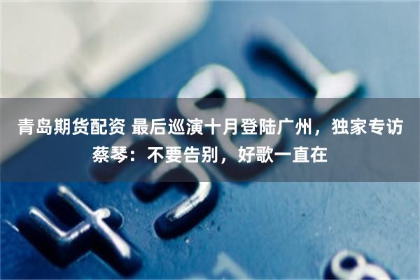 青岛期货配资 最后巡演十月登陆广州，独家专访蔡琴：不要告别，好歌一直在