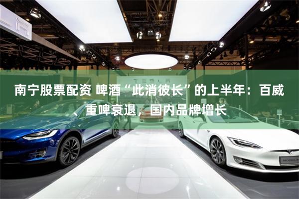 南宁股票配资 啤酒“此消彼长”的上半年：百威、重啤衰退，国内品牌增长