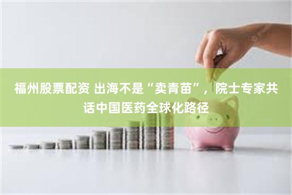 福州股票配资 出海不是“卖青苗”,院士专家共话中国医药全球化路径