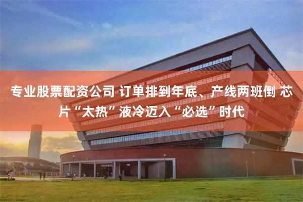 专业股票配资公司 订单排到年底、产线两班倒 芯片“太热”液冷迈入“必选”时代