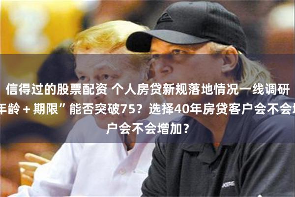 信得过的股票配资 个人房贷新规落地情况一线调研：“年龄＋期限”能否突破75？选择40年房贷客户会不会增加？