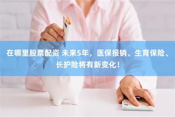 在哪里股票配资 未来5年，医保报销、生育保险、长护险将有新变化！