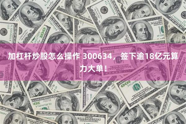 加杠杆炒股怎么操作 300634，签下逾18亿元算力大单！