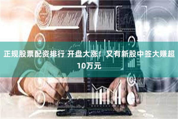 正规股票配资排行 开盘大涨！又有新股中签大赚超10万元