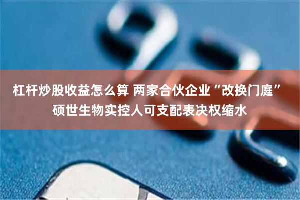 杠杆炒股收益怎么算 两家合伙企业“改换门庭” 硕世生物实控人可支配表决权缩水