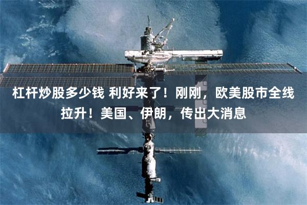 杠杆炒股多少钱 利好来了！刚刚，欧美股市全线拉升！美国、伊朗，传出大消息