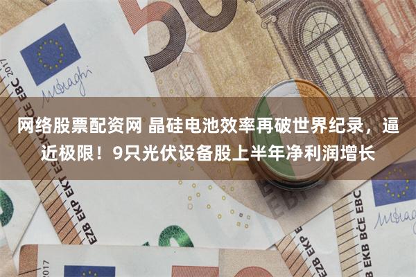网络股票配资网 晶硅电池效率再破世界纪录,逼近极限!9只光伏设备股上半年净利润增长