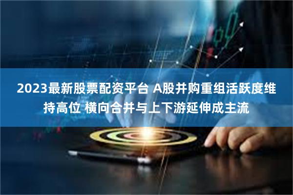 2023最新股票配资平台 A股并购重组活跃度维持高位 横向合并与上下游延伸成主流