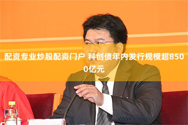 配资专业炒股配资门户 科创债年内发行规模超8500亿元
