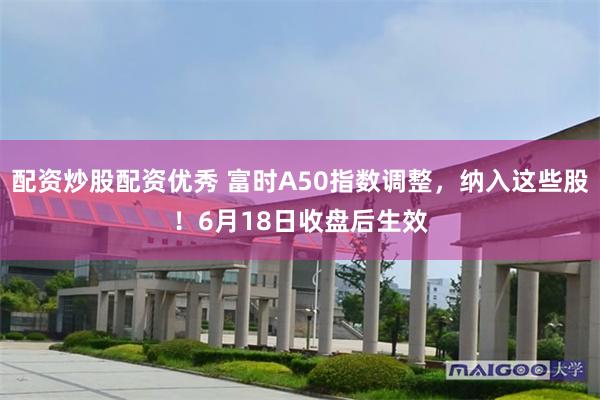 配资炒股配资优秀 富时A50指数调整，纳入这些股！6月18日收盘后生效