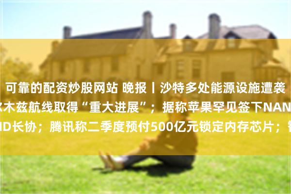 可靠的配资炒股网站 晚报丨沙特多处能源设施遭袭,油价飙升,伊朗称霍尔木兹航线取得“重大进展”;据称苹果罕见签下NAND长协;腾讯称二季度预付500亿元锁定内存芯片;智谱六连跌失守1000大关