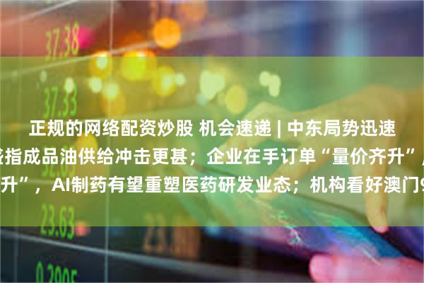 正规的网络配资炒股 机会速递 | 中东局势迅速升温推升国际油价,高盛指成品油供给冲击更甚;企业在手订单“量价齐升”,AI制药有望重塑医药研发业态;机构看好澳门9月赌收按年增长6%