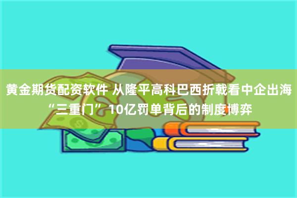 黄金期货配资软件 从隆平高科巴西折戟看中企出海“三重门” 10亿罚单背后的制度博弈