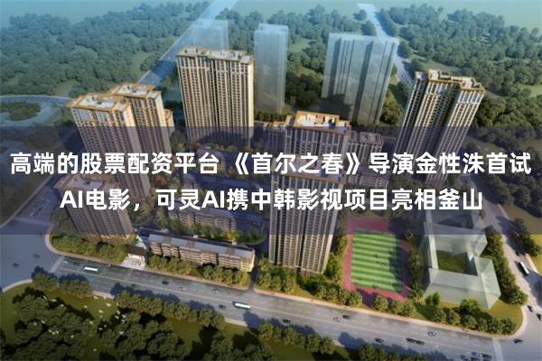 高端的股票配资平台 《首尔之春》导演金性洙首试AI电影，可灵AI携中韩影视项目亮相釜山