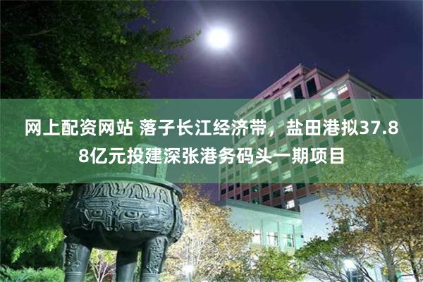 网上配资网站 落子长江经济带，盐田港拟37.88亿元投建深张港务码头一期项目