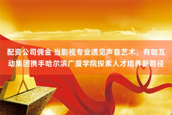 配资公司佣金 当影视专业遇见声音艺术，有咖互动集团携手哈尔滨广厦学院探索人才培养新路径