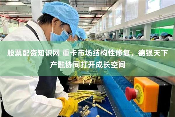 股票配资知识网 重卡市场结构性修复,德银天下产融协同打开成长空间