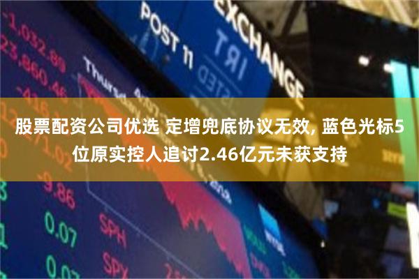 股票配资公司优选 定增兜底协议无效, 蓝色光标5位原实控人追讨2.46亿元未获支持