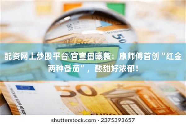 配资网上炒股平台 官宣田曦薇:康师傅首创“红金两种番茄”,酸甜好浓郁!