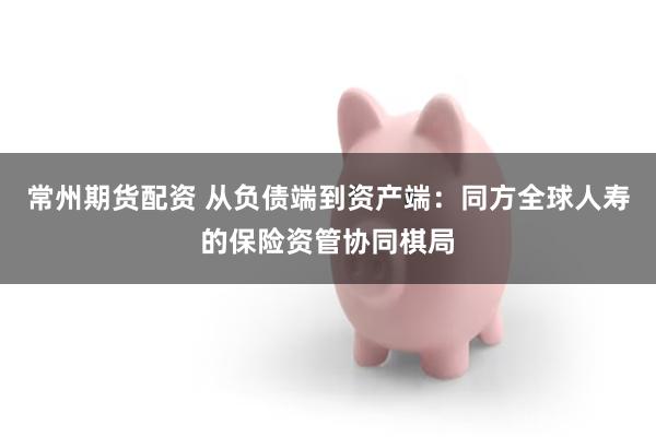 常州期货配资 从负债端到资产端：同方全球人寿的保险资管协同棋局