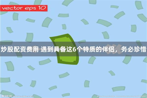 炒股配资费用 遇到具备这6个特质的伴侣，务必珍惜