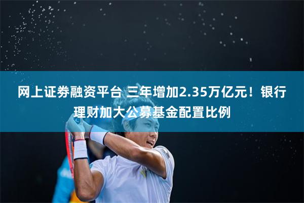 网上证劵融资平台 三年增加2.35万亿元！银行理财加大公募基金配置比例