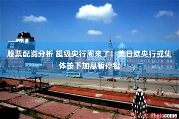 股票配资分析 超级央行周来了！美日欧央行或集体按下加息暂停键