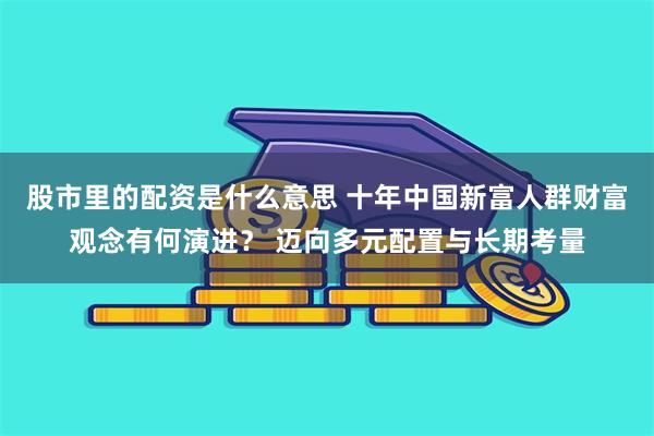 股市里的配资是什么意思 十年中国新富人群财富观念有何演进？ 迈向多元配置与长期考量